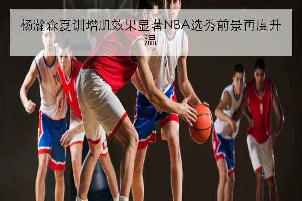 杨瀚森夏训增肌效果显著NBA选秀前景再度升温（manguan）